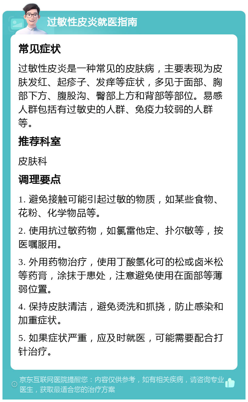 过敏性皮炎就医指南 常见症状 过敏性皮炎是一种常见的皮肤病，主要表现为皮肤发红、起疹子、发痒等症状，多见于面部、胸部下方、腹股沟、臀部上方和背部等部位。易感人群包括有过敏史的人群、免疫力较弱的人群等。 推荐科室 皮肤科 调理要点 1. 避免接触可能引起过敏的物质，如某些食物、花粉、化学物品等。 2. 使用抗过敏药物，如氯雷他定、扑尔敏等，按医嘱服用。 3. 外用药物治疗，使用丁酸氢化可的松或卤米松等药膏，涂抹于患处，注意避免使用在面部等薄弱位置。 4. 保持皮肤清洁，避免烫洗和抓挠，防止感染和加重症状。 5. 如果症状严重，应及时就医，可能需要配合打针治疗。