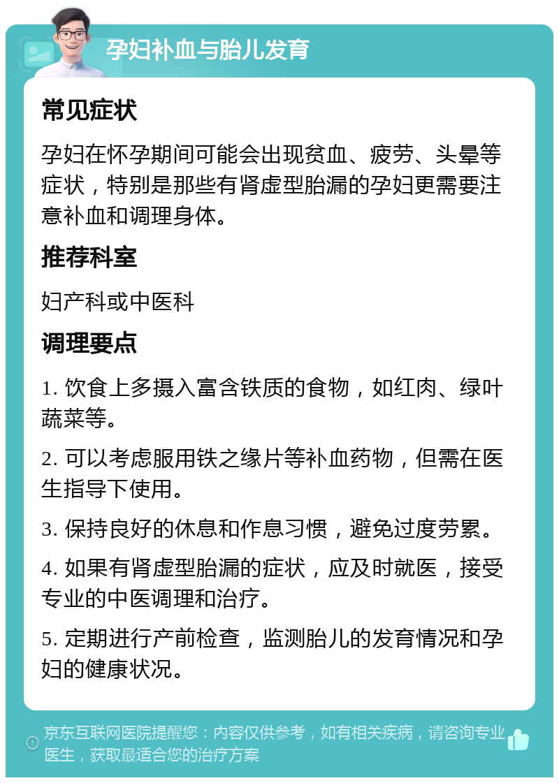 孕妇补血与胎儿发育 常见症状 孕妇在怀孕期间可能会出现贫血、疲劳、头晕等症状，特别是那些有肾虚型胎漏的孕妇更需要注意补血和调理身体。 推荐科室 妇产科或中医科 调理要点 1. 饮食上多摄入富含铁质的食物，如红肉、绿叶蔬菜等。 2. 可以考虑服用铁之缘片等补血药物，但需在医生指导下使用。 3. 保持良好的休息和作息习惯，避免过度劳累。 4. 如果有肾虚型胎漏的症状，应及时就医，接受专业的中医调理和治疗。 5. 定期进行产前检查，监测胎儿的发育情况和孕妇的健康状况。