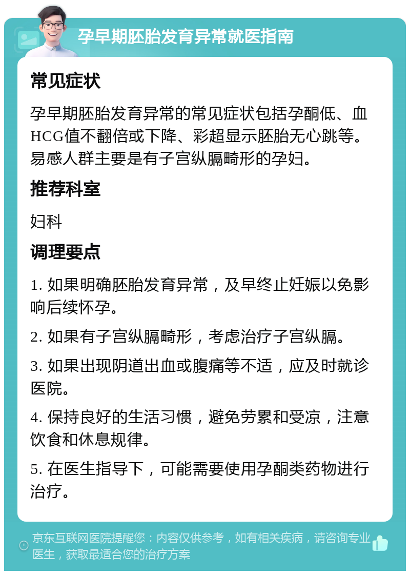 孕早期胚胎发育异常就医指南 常见症状 孕早期胚胎发育异常的常见症状包括孕酮低、血HCG值不翻倍或下降、彩超显示胚胎无心跳等。易感人群主要是有子宫纵膈畸形的孕妇。 推荐科室 妇科 调理要点 1. 如果明确胚胎发育异常，及早终止妊娠以免影响后续怀孕。 2. 如果有子宫纵膈畸形，考虑治疗子宫纵膈。 3. 如果出现阴道出血或腹痛等不适，应及时就诊医院。 4. 保持良好的生活习惯，避免劳累和受凉，注意饮食和休息规律。 5. 在医生指导下，可能需要使用孕酮类药物进行治疗。