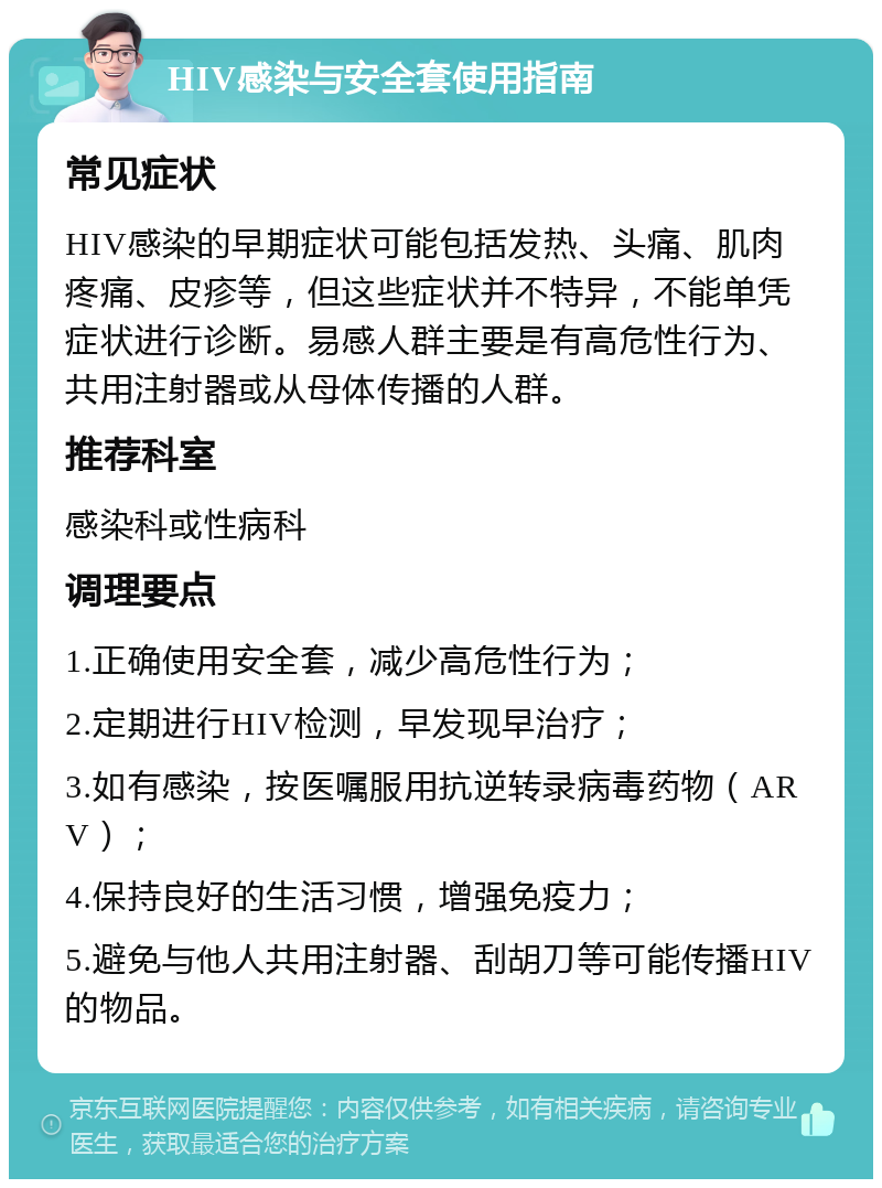 HIV感染与安全套使用指南 常见症状 HIV感染的早期症状可能包括发热、头痛、肌肉疼痛、皮疹等，但这些症状并不特异，不能单凭症状进行诊断。易感人群主要是有高危性行为、共用注射器或从母体传播的人群。 推荐科室 感染科或性病科 调理要点 1.正确使用安全套，减少高危性行为； 2.定期进行HIV检测，早发现早治疗； 3.如有感染，按医嘱服用抗逆转录病毒药物（ARV）； 4.保持良好的生活习惯，增强免疫力； 5.避免与他人共用注射器、刮胡刀等可能传播HIV的物品。