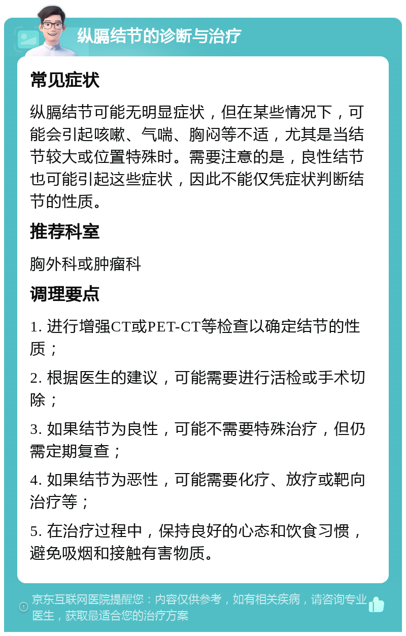 纵膈结节的诊断与治疗 常见症状 纵膈结节可能无明显症状，但在某些情况下，可能会引起咳嗽、气喘、胸闷等不适，尤其是当结节较大或位置特殊时。需要注意的是，良性结节也可能引起这些症状，因此不能仅凭症状判断结节的性质。 推荐科室 胸外科或肿瘤科 调理要点 1. 进行增强CT或PET-CT等检查以确定结节的性质； 2. 根据医生的建议，可能需要进行活检或手术切除； 3. 如果结节为良性，可能不需要特殊治疗，但仍需定期复查； 4. 如果结节为恶性，可能需要化疗、放疗或靶向治疗等； 5. 在治疗过程中，保持良好的心态和饮食习惯，避免吸烟和接触有害物质。