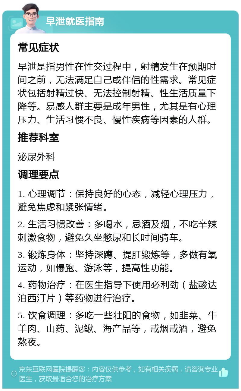 早泄就医指南 常见症状 早泄是指男性在性交过程中，射精发生在预期时间之前，无法满足自己或伴侣的性需求。常见症状包括射精过快、无法控制射精、性生活质量下降等。易感人群主要是成年男性，尤其是有心理压力、生活习惯不良、慢性疾病等因素的人群。 推荐科室 泌尿外科 调理要点 1. 心理调节：保持良好的心态，减轻心理压力，避免焦虑和紧张情绪。 2. 生活习惯改善：多喝水，忌酒及烟，不吃辛辣刺激食物，避免久坐憋尿和长时间骑车。 3. 锻炼身体：坚持深蹲、提肛锻炼等，多做有氧运动，如慢跑、游泳等，提高性功能。 4. 药物治疗：在医生指导下使用必利劲（盐酸达泊西汀片）等药物进行治疗。 5. 饮食调理：多吃一些壮阳的食物，如韭菜、牛羊肉、山药、泥鳅、海产品等，戒烟戒酒，避免熬夜。