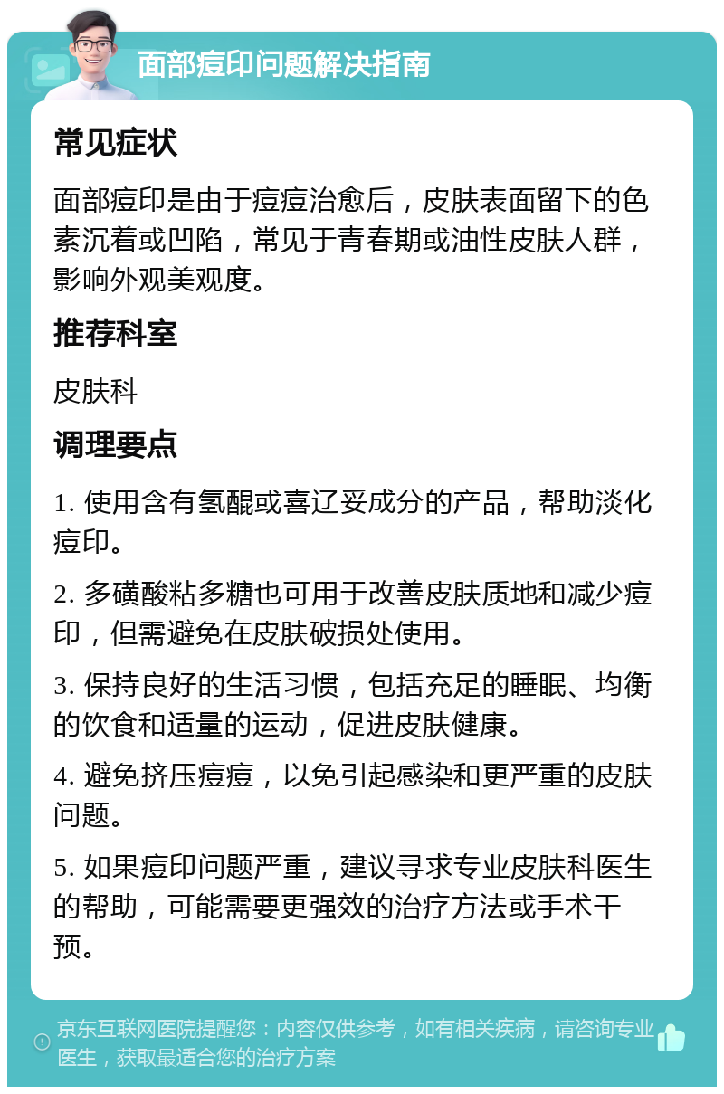 面部痘印问题解决指南 常见症状 面部痘印是由于痘痘治愈后，皮肤表面留下的色素沉着或凹陷，常见于青春期或油性皮肤人群，影响外观美观度。 推荐科室 皮肤科 调理要点 1. 使用含有氢醌或喜辽妥成分的产品，帮助淡化痘印。 2. 多磺酸粘多糖也可用于改善皮肤质地和减少痘印，但需避免在皮肤破损处使用。 3. 保持良好的生活习惯，包括充足的睡眠、均衡的饮食和适量的运动，促进皮肤健康。 4. 避免挤压痘痘，以免引起感染和更严重的皮肤问题。 5. 如果痘印问题严重，建议寻求专业皮肤科医生的帮助，可能需要更强效的治疗方法或手术干预。