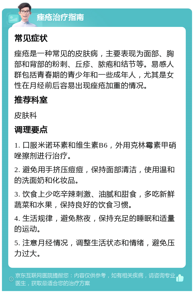 痤疮治疗指南 常见症状 痤疮是一种常见的皮肤病，主要表现为面部、胸部和背部的粉刺、丘疹、脓疱和结节等。易感人群包括青春期的青少年和一些成年人，尤其是女性在月经前后容易出现痤疮加重的情况。 推荐科室 皮肤科 调理要点 1. 口服米诺环素和维生素B6，外用克林霉素甲硝唑擦剂进行治疗。 2. 避免用手挤压痘痘，保持面部清洁，使用温和的洗面奶和化妆品。 3. 饮食上少吃辛辣刺激、油腻和甜食，多吃新鲜蔬菜和水果，保持良好的饮食习惯。 4. 生活规律，避免熬夜，保持充足的睡眠和适量的运动。 5. 注意月经情况，调整生活状态和情绪，避免压力过大。