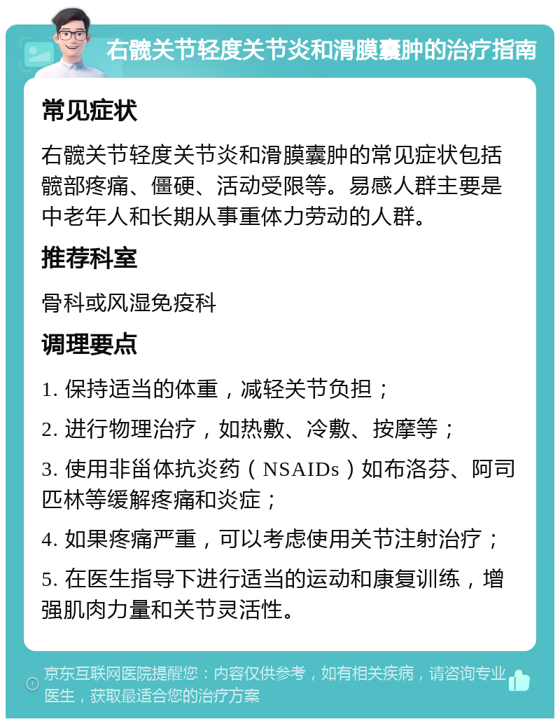 右髋关节轻度关节炎和滑膜囊肿的治疗指南 常见症状 右髋关节轻度关节炎和滑膜囊肿的常见症状包括髋部疼痛、僵硬、活动受限等。易感人群主要是中老年人和长期从事重体力劳动的人群。 推荐科室 骨科或风湿免疫科 调理要点 1. 保持适当的体重，减轻关节负担； 2. 进行物理治疗，如热敷、冷敷、按摩等； 3. 使用非甾体抗炎药（NSAIDs）如布洛芬、阿司匹林等缓解疼痛和炎症； 4. 如果疼痛严重，可以考虑使用关节注射治疗； 5. 在医生指导下进行适当的运动和康复训练，增强肌肉力量和关节灵活性。