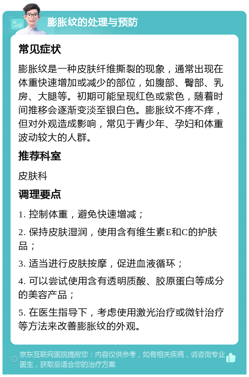 膨胀纹的处理与预防 常见症状 膨胀纹是一种皮肤纤维撕裂的现象，通常出现在体重快速增加或减少的部位，如腹部、臀部、乳房、大腿等。初期可能呈现红色或紫色，随着时间推移会逐渐变淡至银白色。膨胀纹不疼不痒，但对外观造成影响，常见于青少年、孕妇和体重波动较大的人群。 推荐科室 皮肤科 调理要点 1. 控制体重，避免快速增减； 2. 保持皮肤湿润，使用含有维生素E和C的护肤品； 3. 适当进行皮肤按摩，促进血液循环； 4. 可以尝试使用含有透明质酸、胶原蛋白等成分的美容产品； 5. 在医生指导下，考虑使用激光治疗或微针治疗等方法来改善膨胀纹的外观。