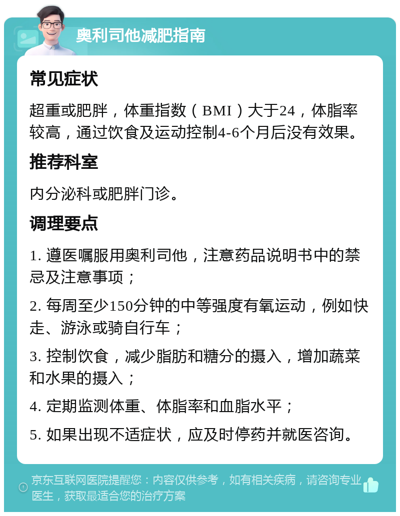 奥利司他减肥指南 常见症状 超重或肥胖，体重指数（BMI）大于24，体脂率较高，通过饮食及运动控制4-6个月后没有效果。 推荐科室 内分泌科或肥胖门诊。 调理要点 1. 遵医嘱服用奥利司他，注意药品说明书中的禁忌及注意事项； 2. 每周至少150分钟的中等强度有氧运动，例如快走、游泳或骑自行车； 3. 控制饮食，减少脂肪和糖分的摄入，增加蔬菜和水果的摄入； 4. 定期监测体重、体脂率和血脂水平； 5. 如果出现不适症状，应及时停药并就医咨询。