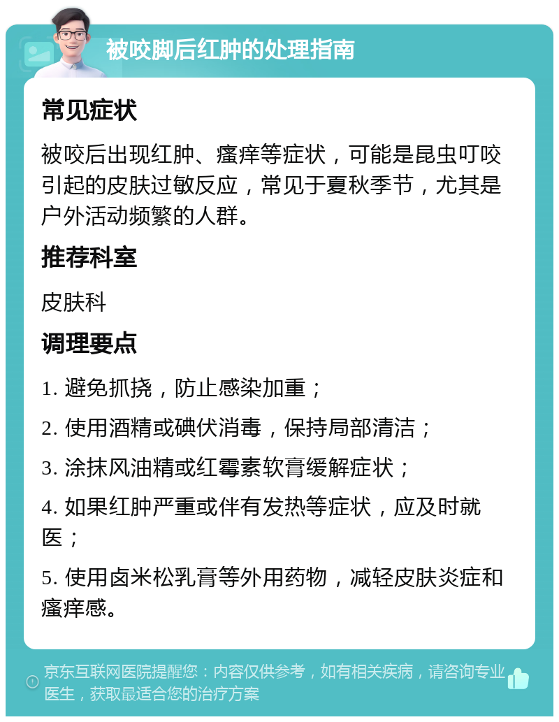 被咬脚后红肿的处理指南 常见症状 被咬后出现红肿、瘙痒等症状，可能是昆虫叮咬引起的皮肤过敏反应，常见于夏秋季节，尤其是户外活动频繁的人群。 推荐科室 皮肤科 调理要点 1. 避免抓挠，防止感染加重； 2. 使用酒精或碘伏消毒，保持局部清洁； 3. 涂抹风油精或红霉素软膏缓解症状； 4. 如果红肿严重或伴有发热等症状，应及时就医； 5. 使用卤米松乳膏等外用药物，减轻皮肤炎症和瘙痒感。