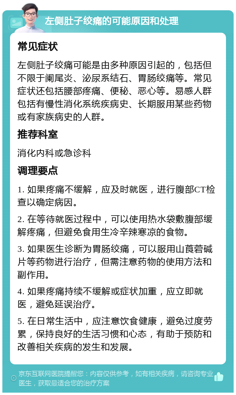 左侧肚子绞痛的可能原因和处理 常见症状 左侧肚子绞痛可能是由多种原因引起的，包括但不限于阑尾炎、泌尿系结石、胃肠绞痛等。常见症状还包括腰部疼痛、便秘、恶心等。易感人群包括有慢性消化系统疾病史、长期服用某些药物或有家族病史的人群。 推荐科室 消化内科或急诊科 调理要点 1. 如果疼痛不缓解，应及时就医，进行腹部CT检查以确定病因。 2. 在等待就医过程中，可以使用热水袋敷腹部缓解疼痛，但避免食用生冷辛辣寒凉的食物。 3. 如果医生诊断为胃肠绞痛，可以服用山莨菪碱片等药物进行治疗，但需注意药物的使用方法和副作用。 4. 如果疼痛持续不缓解或症状加重，应立即就医，避免延误治疗。 5. 在日常生活中，应注意饮食健康，避免过度劳累，保持良好的生活习惯和心态，有助于预防和改善相关疾病的发生和发展。