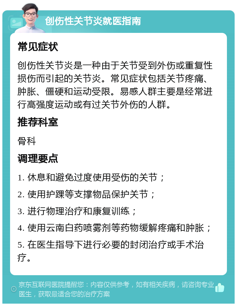 创伤性关节炎就医指南 常见症状 创伤性关节炎是一种由于关节受到外伤或重复性损伤而引起的关节炎。常见症状包括关节疼痛、肿胀、僵硬和运动受限。易感人群主要是经常进行高强度运动或有过关节外伤的人群。 推荐科室 骨科 调理要点 1. 休息和避免过度使用受伤的关节； 2. 使用护踝等支撑物品保护关节； 3. 进行物理治疗和康复训练； 4. 使用云南白药喷雾剂等药物缓解疼痛和肿胀； 5. 在医生指导下进行必要的封闭治疗或手术治疗。