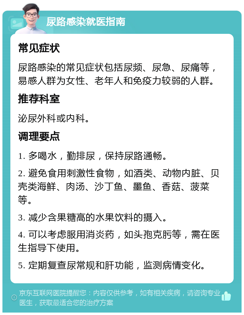 尿路感染就医指南 常见症状 尿路感染的常见症状包括尿频、尿急、尿痛等，易感人群为女性、老年人和免疫力较弱的人群。 推荐科室 泌尿外科或内科。 调理要点 1. 多喝水，勤排尿，保持尿路通畅。 2. 避免食用刺激性食物，如酒类、动物内脏、贝壳类海鲜、肉汤、沙丁鱼、墨鱼、香菇、菠菜等。 3. 减少含果糖高的水果饮料的摄入。 4. 可以考虑服用消炎药，如头孢克肟等，需在医生指导下使用。 5. 定期复查尿常规和肝功能，监测病情变化。