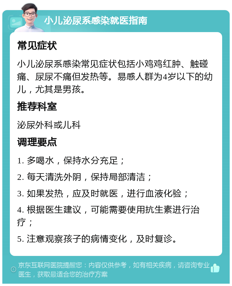 小儿泌尿系感染就医指南 常见症状 小儿泌尿系感染常见症状包括小鸡鸡红肿、触碰痛、尿尿不痛但发热等。易感人群为4岁以下的幼儿，尤其是男孩。 推荐科室 泌尿外科或儿科 调理要点 1. 多喝水，保持水分充足； 2. 每天清洗外阴，保持局部清洁； 3. 如果发热，应及时就医，进行血液化验； 4. 根据医生建议，可能需要使用抗生素进行治疗； 5. 注意观察孩子的病情变化，及时复诊。