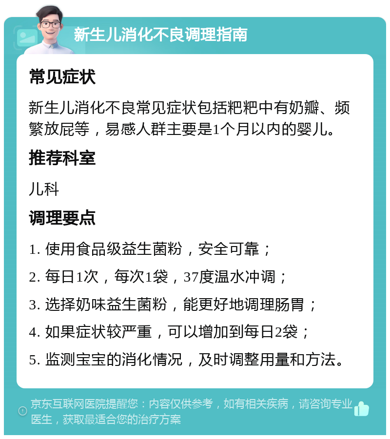 新生儿消化不良调理指南 常见症状 新生儿消化不良常见症状包括粑粑中有奶瓣、频繁放屁等，易感人群主要是1个月以内的婴儿。 推荐科室 儿科 调理要点 1. 使用食品级益生菌粉，安全可靠； 2. 每日1次，每次1袋，37度温水冲调； 3. 选择奶味益生菌粉，能更好地调理肠胃； 4. 如果症状较严重，可以增加到每日2袋； 5. 监测宝宝的消化情况，及时调整用量和方法。