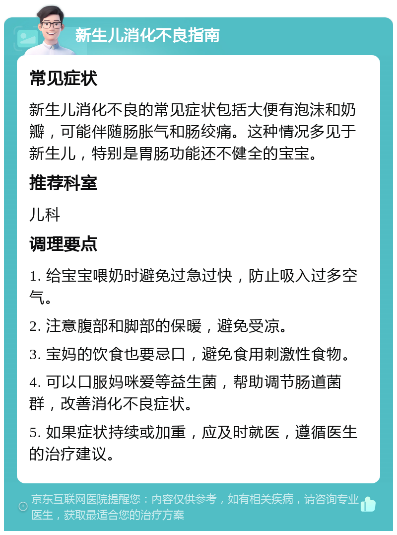 新生儿消化不良指南 常见症状 新生儿消化不良的常见症状包括大便有泡沫和奶瓣，可能伴随肠胀气和肠绞痛。这种情况多见于新生儿，特别是胃肠功能还不健全的宝宝。 推荐科室 儿科 调理要点 1. 给宝宝喂奶时避免过急过快，防止吸入过多空气。 2. 注意腹部和脚部的保暖，避免受凉。 3. 宝妈的饮食也要忌口，避免食用刺激性食物。 4. 可以口服妈咪爱等益生菌，帮助调节肠道菌群，改善消化不良症状。 5. 如果症状持续或加重，应及时就医，遵循医生的治疗建议。