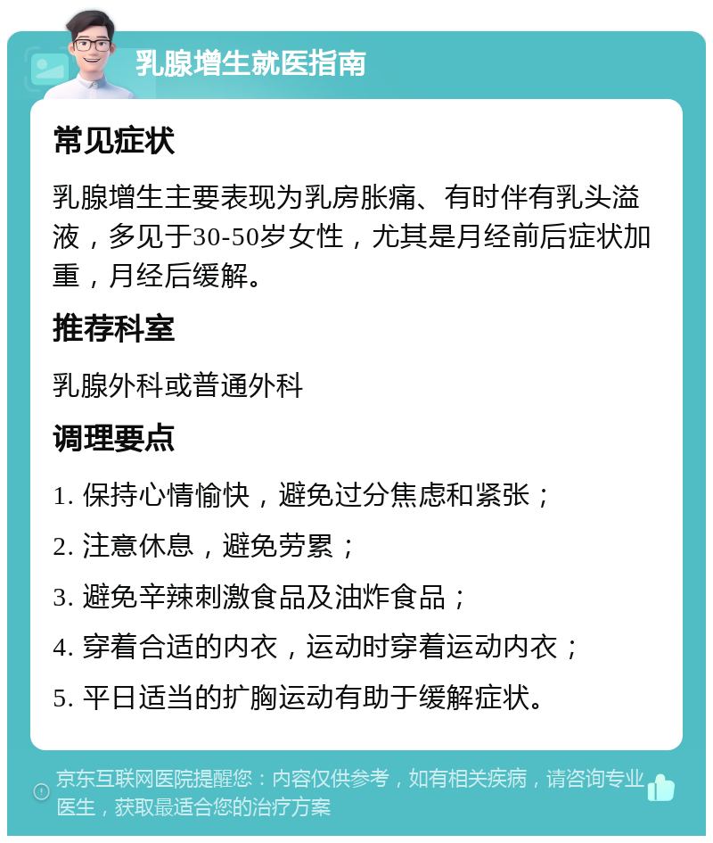 乳腺增生就医指南 常见症状 乳腺增生主要表现为乳房胀痛、有时伴有乳头溢液，多见于30-50岁女性，尤其是月经前后症状加重，月经后缓解。 推荐科室 乳腺外科或普通外科 调理要点 1. 保持心情愉快，避免过分焦虑和紧张； 2. 注意休息，避免劳累； 3. 避免辛辣刺激食品及油炸食品； 4. 穿着合适的内衣，运动时穿着运动内衣； 5. 平日适当的扩胸运动有助于缓解症状。