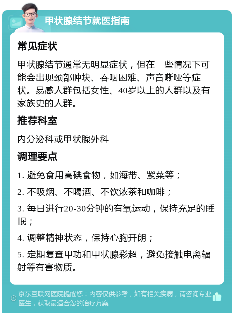 甲状腺结节就医指南 常见症状 甲状腺结节通常无明显症状，但在一些情况下可能会出现颈部肿块、吞咽困难、声音嘶哑等症状。易感人群包括女性、40岁以上的人群以及有家族史的人群。 推荐科室 内分泌科或甲状腺外科 调理要点 1. 避免食用高碘食物，如海带、紫菜等； 2. 不吸烟、不喝酒、不饮浓茶和咖啡； 3. 每日进行20-30分钟的有氧运动，保持充足的睡眠； 4. 调整精神状态，保持心胸开朗； 5. 定期复查甲功和甲状腺彩超，避免接触电离辐射等有害物质。