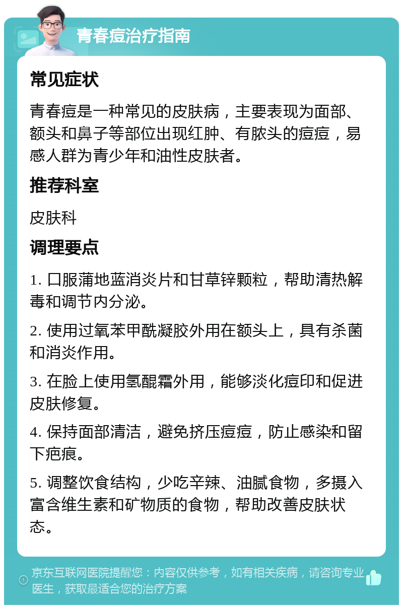 青春痘治疗指南 常见症状 青春痘是一种常见的皮肤病，主要表现为面部、额头和鼻子等部位出现红肿、有脓头的痘痘，易感人群为青少年和油性皮肤者。 推荐科室 皮肤科 调理要点 1. 口服蒲地蓝消炎片和甘草锌颗粒，帮助清热解毒和调节内分泌。 2. 使用过氧苯甲酰凝胶外用在额头上，具有杀菌和消炎作用。 3. 在脸上使用氢醌霜外用，能够淡化痘印和促进皮肤修复。 4. 保持面部清洁，避免挤压痘痘，防止感染和留下疤痕。 5. 调整饮食结构，少吃辛辣、油腻食物，多摄入富含维生素和矿物质的食物，帮助改善皮肤状态。