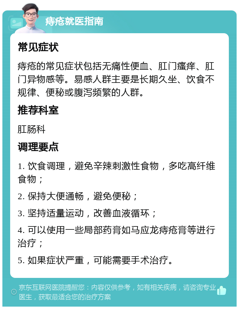 痔疮就医指南 常见症状 痔疮的常见症状包括无痛性便血、肛门瘙痒、肛门异物感等。易感人群主要是长期久坐、饮食不规律、便秘或腹泻频繁的人群。 推荐科室 肛肠科 调理要点 1. 饮食调理，避免辛辣刺激性食物，多吃高纤维食物； 2. 保持大便通畅，避免便秘； 3. 坚持适量运动，改善血液循环； 4. 可以使用一些局部药膏如马应龙痔疮膏等进行治疗； 5. 如果症状严重，可能需要手术治疗。