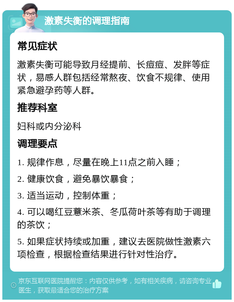 激素失衡的调理指南 常见症状 激素失衡可能导致月经提前、长痘痘、发胖等症状，易感人群包括经常熬夜、饮食不规律、使用紧急避孕药等人群。 推荐科室 妇科或内分泌科 调理要点 1. 规律作息，尽量在晚上11点之前入睡； 2. 健康饮食，避免暴饮暴食； 3. 适当运动，控制体重； 4. 可以喝红豆薏米茶、冬瓜荷叶茶等有助于调理的茶饮； 5. 如果症状持续或加重，建议去医院做性激素六项检查，根据检查结果进行针对性治疗。