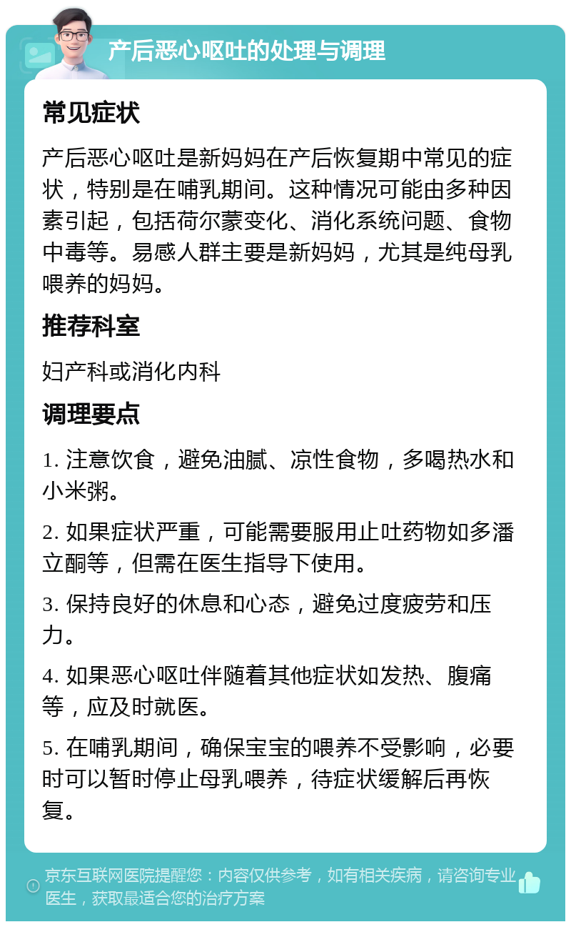 产后恶心呕吐的处理与调理 常见症状 产后恶心呕吐是新妈妈在产后恢复期中常见的症状，特别是在哺乳期间。这种情况可能由多种因素引起，包括荷尔蒙变化、消化系统问题、食物中毒等。易感人群主要是新妈妈，尤其是纯母乳喂养的妈妈。 推荐科室 妇产科或消化内科 调理要点 1. 注意饮食，避免油腻、凉性食物，多喝热水和小米粥。 2. 如果症状严重，可能需要服用止吐药物如多潘立酮等，但需在医生指导下使用。 3. 保持良好的休息和心态，避免过度疲劳和压力。 4. 如果恶心呕吐伴随着其他症状如发热、腹痛等，应及时就医。 5. 在哺乳期间，确保宝宝的喂养不受影响，必要时可以暂时停止母乳喂养，待症状缓解后再恢复。