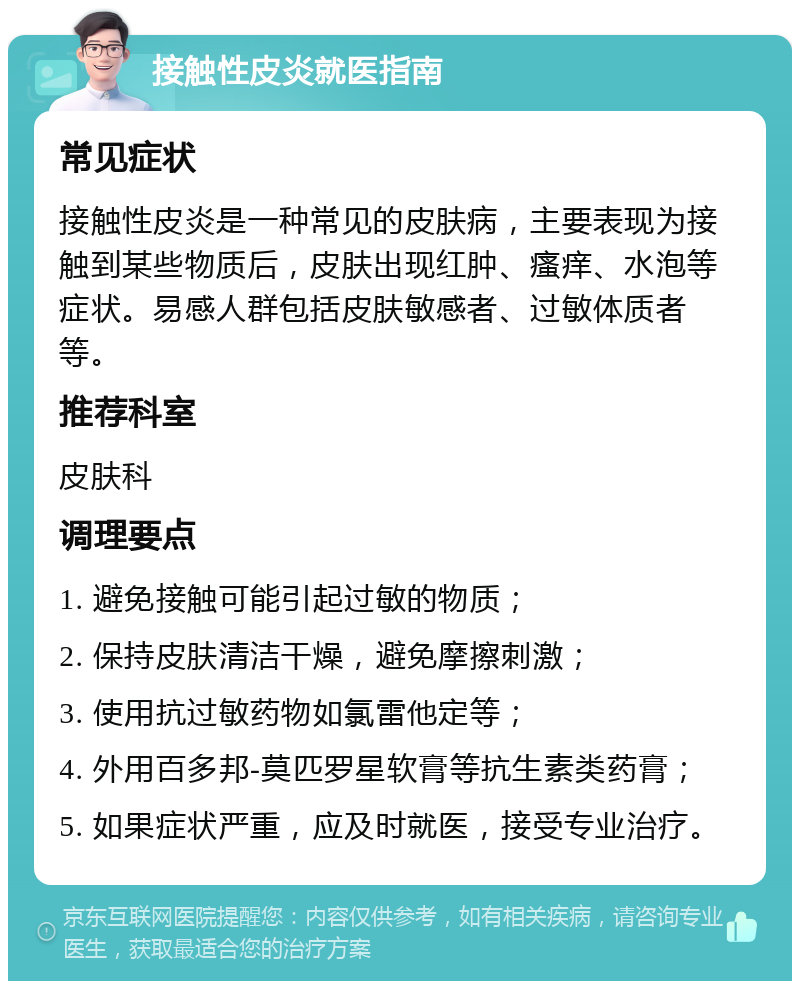 接触性皮炎就医指南 常见症状 接触性皮炎是一种常见的皮肤病，主要表现为接触到某些物质后，皮肤出现红肿、瘙痒、水泡等症状。易感人群包括皮肤敏感者、过敏体质者等。 推荐科室 皮肤科 调理要点 1. 避免接触可能引起过敏的物质； 2. 保持皮肤清洁干燥，避免摩擦刺激； 3. 使用抗过敏药物如氯雷他定等； 4. 外用百多邦-莫匹罗星软膏等抗生素类药膏； 5. 如果症状严重，应及时就医，接受专业治疗。