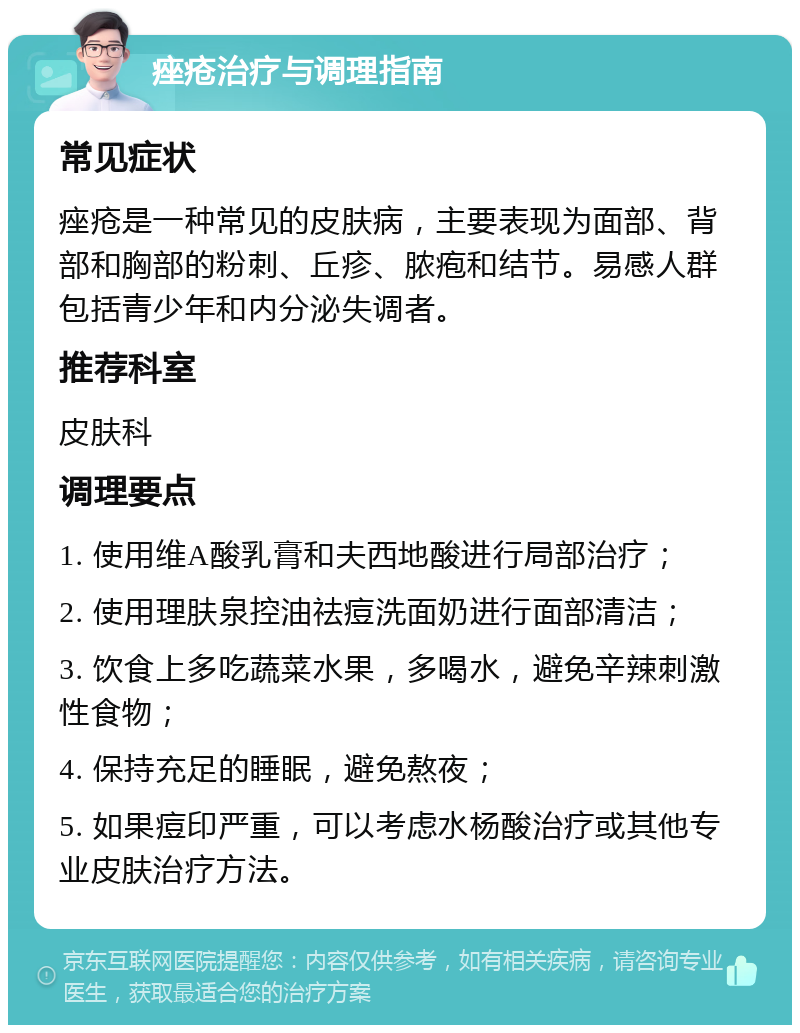 痤疮治疗与调理指南 常见症状 痤疮是一种常见的皮肤病，主要表现为面部、背部和胸部的粉刺、丘疹、脓疱和结节。易感人群包括青少年和内分泌失调者。 推荐科室 皮肤科 调理要点 1. 使用维A酸乳膏和夫西地酸进行局部治疗； 2. 使用理肤泉控油祛痘洗面奶进行面部清洁； 3. 饮食上多吃蔬菜水果，多喝水，避免辛辣刺激性食物； 4. 保持充足的睡眠，避免熬夜； 5. 如果痘印严重，可以考虑水杨酸治疗或其他专业皮肤治疗方法。