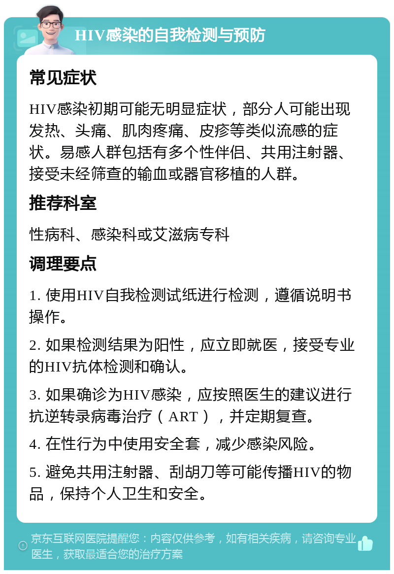 HIV感染的自我检测与预防 常见症状 HIV感染初期可能无明显症状，部分人可能出现发热、头痛、肌肉疼痛、皮疹等类似流感的症状。易感人群包括有多个性伴侣、共用注射器、接受未经筛查的输血或器官移植的人群。 推荐科室 性病科、感染科或艾滋病专科 调理要点 1. 使用HIV自我检测试纸进行检测，遵循说明书操作。 2. 如果检测结果为阳性，应立即就医，接受专业的HIV抗体检测和确认。 3. 如果确诊为HIV感染，应按照医生的建议进行抗逆转录病毒治疗（ART），并定期复查。 4. 在性行为中使用安全套，减少感染风险。 5. 避免共用注射器、刮胡刀等可能传播HIV的物品，保持个人卫生和安全。