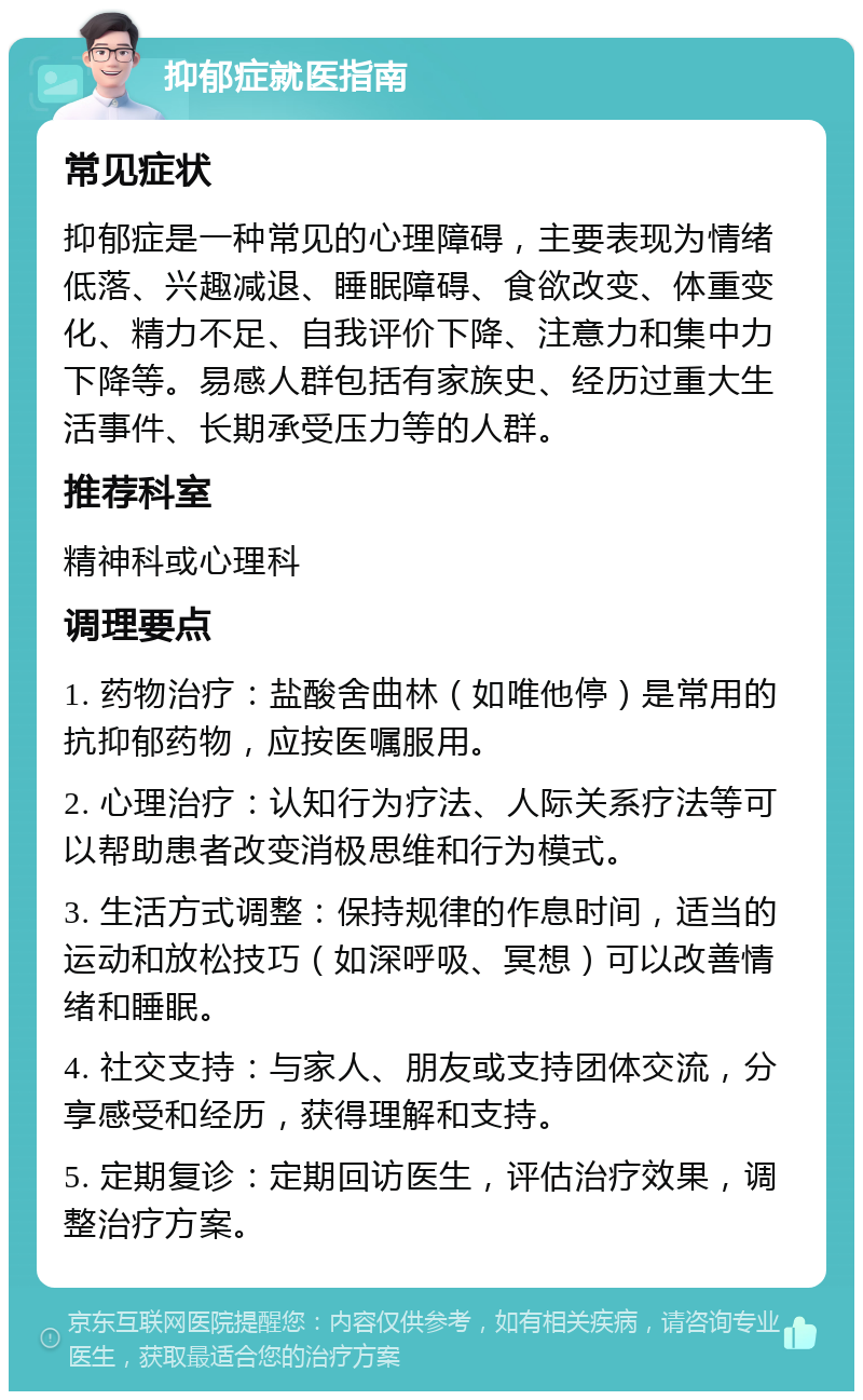 抑郁症就医指南 常见症状 抑郁症是一种常见的心理障碍，主要表现为情绪低落、兴趣减退、睡眠障碍、食欲改变、体重变化、精力不足、自我评价下降、注意力和集中力下降等。易感人群包括有家族史、经历过重大生活事件、长期承受压力等的人群。 推荐科室 精神科或心理科 调理要点 1. 药物治疗：盐酸舍曲林（如唯他停）是常用的抗抑郁药物，应按医嘱服用。 2. 心理治疗：认知行为疗法、人际关系疗法等可以帮助患者改变消极思维和行为模式。 3. 生活方式调整：保持规律的作息时间，适当的运动和放松技巧（如深呼吸、冥想）可以改善情绪和睡眠。 4. 社交支持：与家人、朋友或支持团体交流，分享感受和经历，获得理解和支持。 5. 定期复诊：定期回访医生，评估治疗效果，调整治疗方案。