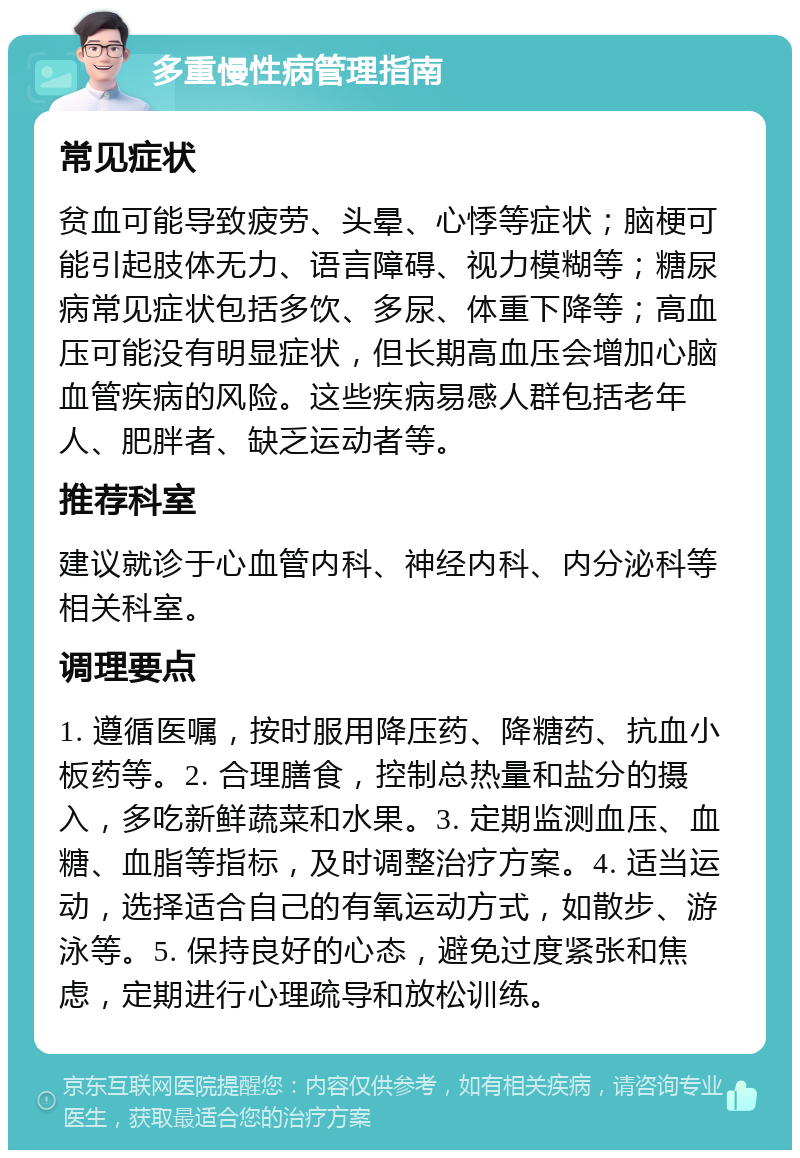 多重慢性病管理指南 常见症状 贫血可能导致疲劳、头晕、心悸等症状；脑梗可能引起肢体无力、语言障碍、视力模糊等；糖尿病常见症状包括多饮、多尿、体重下降等；高血压可能没有明显症状，但长期高血压会增加心脑血管疾病的风险。这些疾病易感人群包括老年人、肥胖者、缺乏运动者等。 推荐科室 建议就诊于心血管内科、神经内科、内分泌科等相关科室。 调理要点 1. 遵循医嘱，按时服用降压药、降糖药、抗血小板药等。2. 合理膳食，控制总热量和盐分的摄入，多吃新鲜蔬菜和水果。3. 定期监测血压、血糖、血脂等指标，及时调整治疗方案。4. 适当运动，选择适合自己的有氧运动方式，如散步、游泳等。5. 保持良好的心态，避免过度紧张和焦虑，定期进行心理疏导和放松训练。