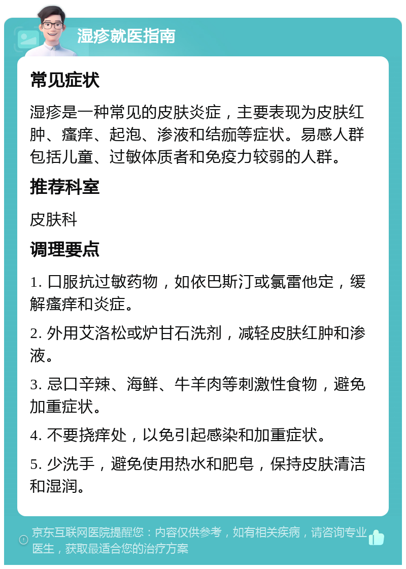 湿疹就医指南 常见症状 湿疹是一种常见的皮肤炎症，主要表现为皮肤红肿、瘙痒、起泡、渗液和结痂等症状。易感人群包括儿童、过敏体质者和免疫力较弱的人群。 推荐科室 皮肤科 调理要点 1. 口服抗过敏药物，如依巴斯汀或氯雷他定，缓解瘙痒和炎症。 2. 外用艾洛松或炉甘石洗剂，减轻皮肤红肿和渗液。 3. 忌口辛辣、海鲜、牛羊肉等刺激性食物，避免加重症状。 4. 不要挠痒处，以免引起感染和加重症状。 5. 少洗手，避免使用热水和肥皂，保持皮肤清洁和湿润。