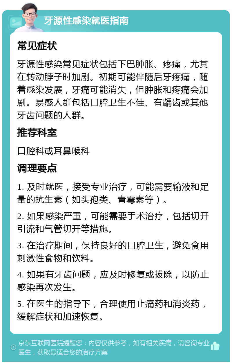 牙源性感染就医指南 常见症状 牙源性感染常见症状包括下巴肿胀、疼痛，尤其在转动脖子时加剧。初期可能伴随后牙疼痛，随着感染发展，牙痛可能消失，但肿胀和疼痛会加剧。易感人群包括口腔卫生不佳、有龋齿或其他牙齿问题的人群。 推荐科室 口腔科或耳鼻喉科 调理要点 1. 及时就医，接受专业治疗，可能需要输液和足量的抗生素（如头孢类、青霉素等）。 2. 如果感染严重，可能需要手术治疗，包括切开引流和气管切开等措施。 3. 在治疗期间，保持良好的口腔卫生，避免食用刺激性食物和饮料。 4. 如果有牙齿问题，应及时修复或拔除，以防止感染再次发生。 5. 在医生的指导下，合理使用止痛药和消炎药，缓解症状和加速恢复。