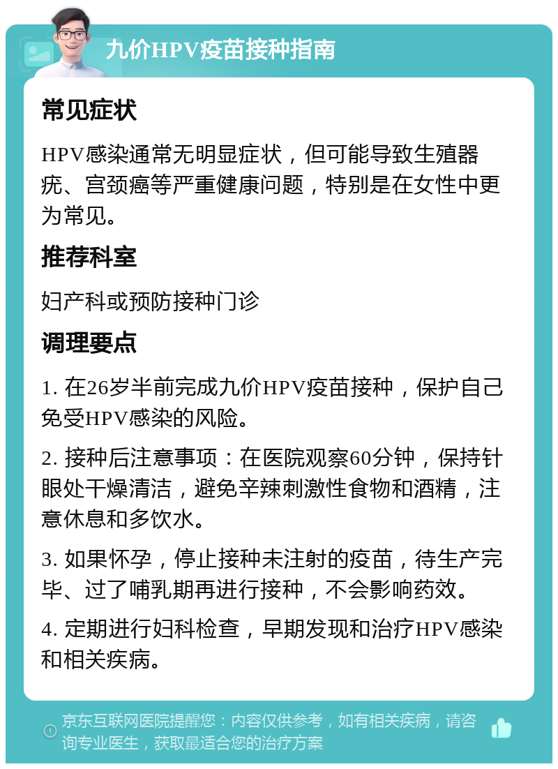 九价HPV疫苗接种指南 常见症状 HPV感染通常无明显症状，但可能导致生殖器疣、宫颈癌等严重健康问题，特别是在女性中更为常见。 推荐科室 妇产科或预防接种门诊 调理要点 1. 在26岁半前完成九价HPV疫苗接种，保护自己免受HPV感染的风险。 2. 接种后注意事项：在医院观察60分钟，保持针眼处干燥清洁，避免辛辣刺激性食物和酒精，注意休息和多饮水。 3. 如果怀孕，停止接种未注射的疫苗，待生产完毕、过了哺乳期再进行接种，不会影响药效。 4. 定期进行妇科检查，早期发现和治疗HPV感染和相关疾病。