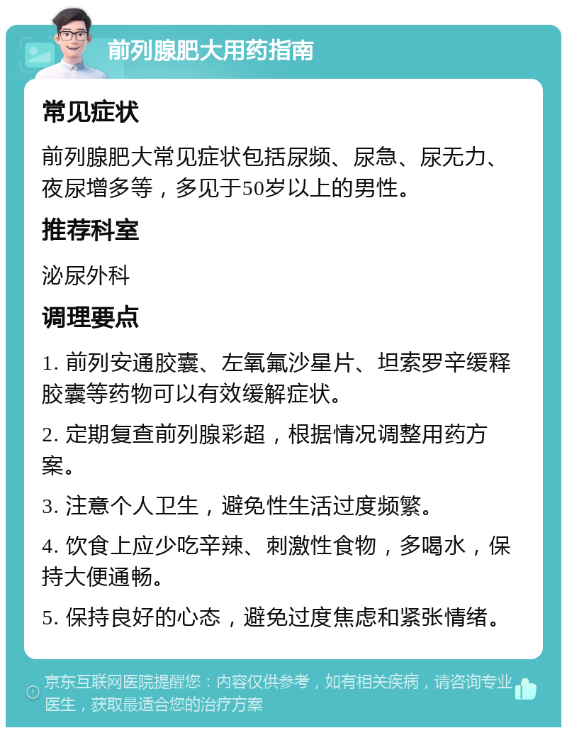 前列腺肥大用药指南 常见症状 前列腺肥大常见症状包括尿频、尿急、尿无力、夜尿增多等，多见于50岁以上的男性。 推荐科室 泌尿外科 调理要点 1. 前列安通胶囊、左氧氟沙星片、坦索罗辛缓释胶囊等药物可以有效缓解症状。 2. 定期复查前列腺彩超，根据情况调整用药方案。 3. 注意个人卫生，避免性生活过度频繁。 4. 饮食上应少吃辛辣、刺激性食物，多喝水，保持大便通畅。 5. 保持良好的心态，避免过度焦虑和紧张情绪。