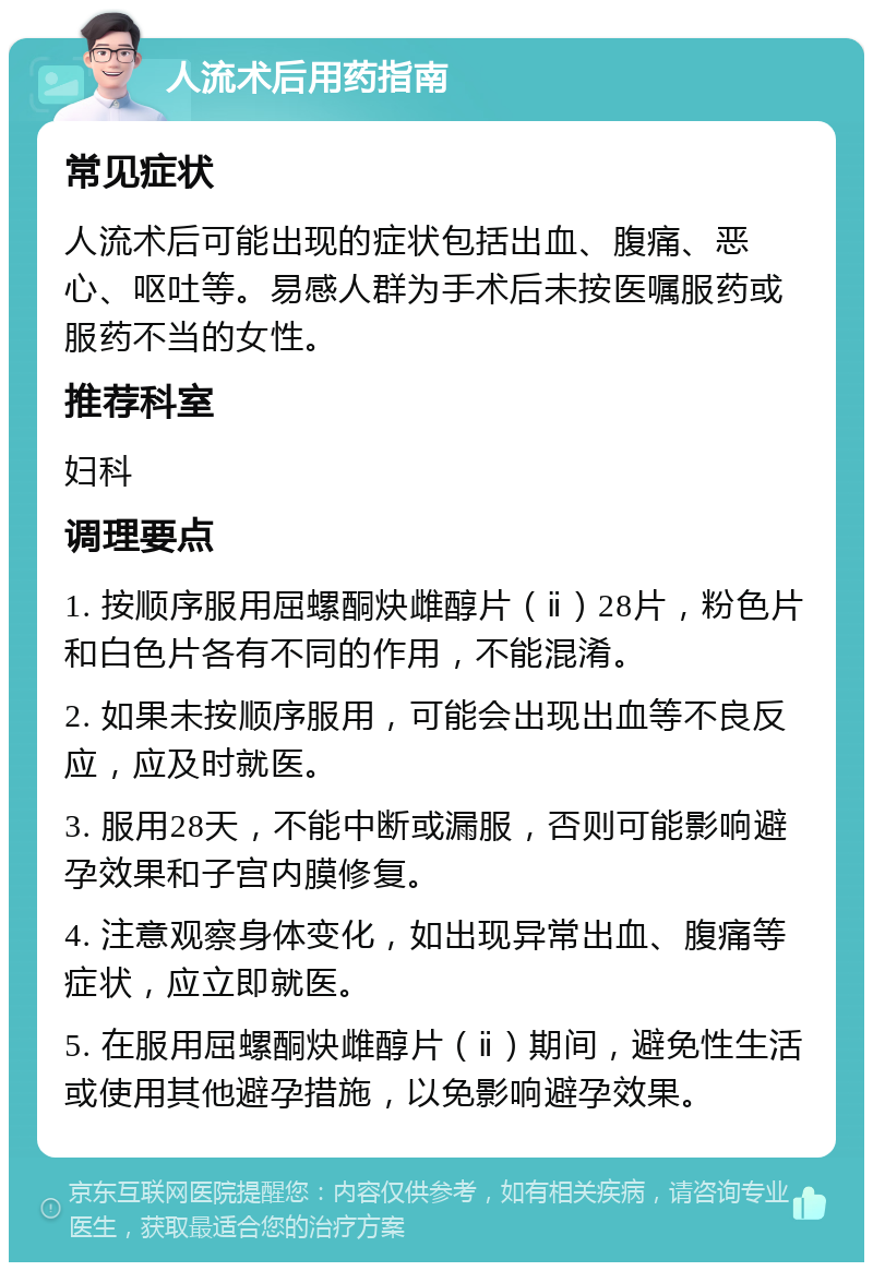 人流术后用药指南 常见症状 人流术后可能出现的症状包括出血、腹痛、恶心、呕吐等。易感人群为手术后未按医嘱服药或服药不当的女性。 推荐科室 妇科 调理要点 1. 按顺序服用屈螺酮炔雌醇片（ⅱ）28片，粉色片和白色片各有不同的作用，不能混淆。 2. 如果未按顺序服用，可能会出现出血等不良反应，应及时就医。 3. 服用28天，不能中断或漏服，否则可能影响避孕效果和子宫内膜修复。 4. 注意观察身体变化，如出现异常出血、腹痛等症状，应立即就医。 5. 在服用屈螺酮炔雌醇片（ⅱ）期间，避免性生活或使用其他避孕措施，以免影响避孕效果。