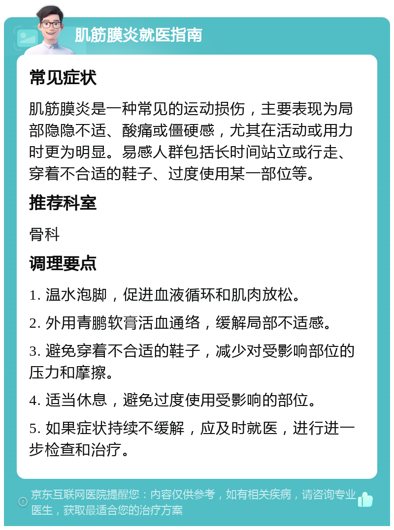 肌筋膜炎就医指南 常见症状 肌筋膜炎是一种常见的运动损伤，主要表现为局部隐隐不适、酸痛或僵硬感，尤其在活动或用力时更为明显。易感人群包括长时间站立或行走、穿着不合适的鞋子、过度使用某一部位等。 推荐科室 骨科 调理要点 1. 温水泡脚，促进血液循环和肌肉放松。 2. 外用青鹏软膏活血通络，缓解局部不适感。 3. 避免穿着不合适的鞋子，减少对受影响部位的压力和摩擦。 4. 适当休息，避免过度使用受影响的部位。 5. 如果症状持续不缓解，应及时就医，进行进一步检查和治疗。