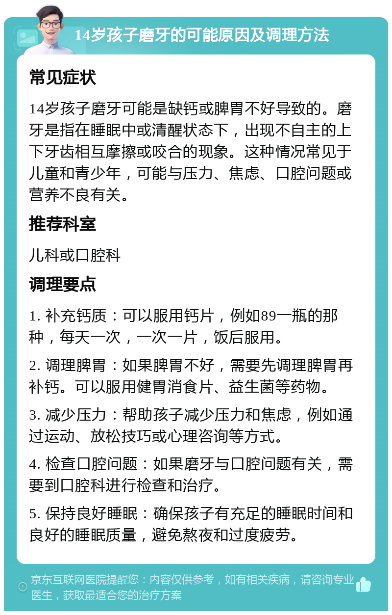 14岁孩子磨牙的可能原因及调理方法 常见症状 14岁孩子磨牙可能是缺钙或脾胃不好导致的。磨牙是指在睡眠中或清醒状态下，出现不自主的上下牙齿相互摩擦或咬合的现象。这种情况常见于儿童和青少年，可能与压力、焦虑、口腔问题或营养不良有关。 推荐科室 儿科或口腔科 调理要点 1. 补充钙质：可以服用钙片，例如89一瓶的那种，每天一次，一次一片，饭后服用。 2. 调理脾胃：如果脾胃不好，需要先调理脾胃再补钙。可以服用健胃消食片、益生菌等药物。 3. 减少压力：帮助孩子减少压力和焦虑，例如通过运动、放松技巧或心理咨询等方式。 4. 检查口腔问题：如果磨牙与口腔问题有关，需要到口腔科进行检查和治疗。 5. 保持良好睡眠：确保孩子有充足的睡眠时间和良好的睡眠质量，避免熬夜和过度疲劳。