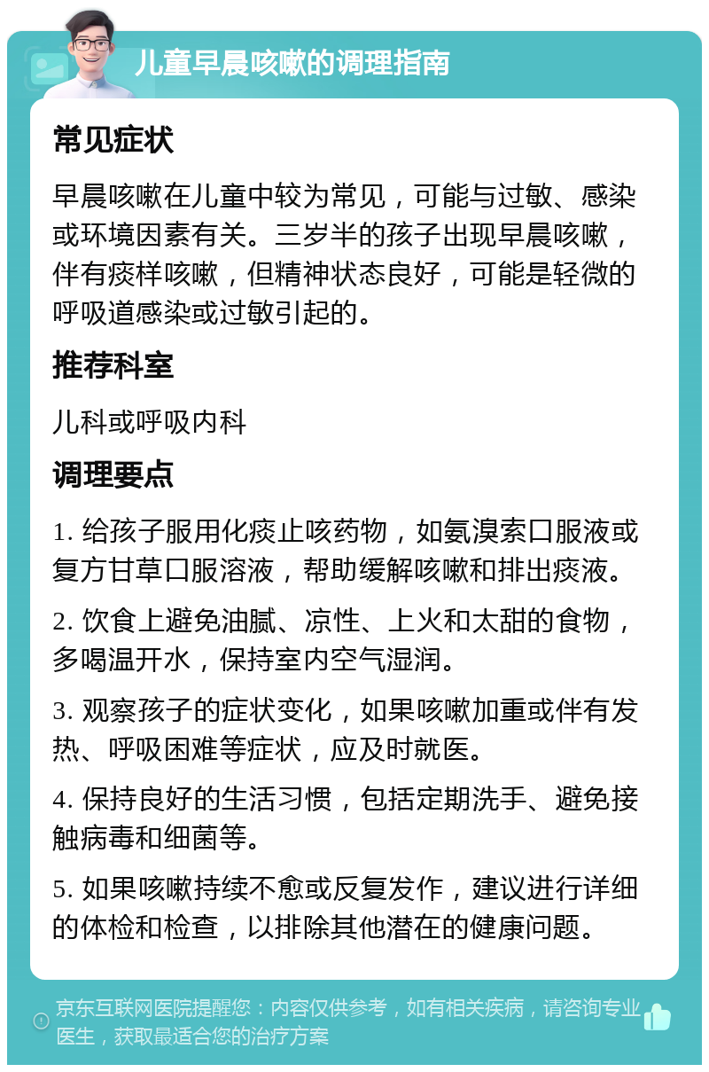 儿童早晨咳嗽的调理指南 常见症状 早晨咳嗽在儿童中较为常见，可能与过敏、感染或环境因素有关。三岁半的孩子出现早晨咳嗽，伴有痰样咳嗽，但精神状态良好，可能是轻微的呼吸道感染或过敏引起的。 推荐科室 儿科或呼吸内科 调理要点 1. 给孩子服用化痰止咳药物，如氨溴索口服液或复方甘草口服溶液，帮助缓解咳嗽和排出痰液。 2. 饮食上避免油腻、凉性、上火和太甜的食物，多喝温开水，保持室内空气湿润。 3. 观察孩子的症状变化，如果咳嗽加重或伴有发热、呼吸困难等症状，应及时就医。 4. 保持良好的生活习惯，包括定期洗手、避免接触病毒和细菌等。 5. 如果咳嗽持续不愈或反复发作，建议进行详细的体检和检查，以排除其他潜在的健康问题。