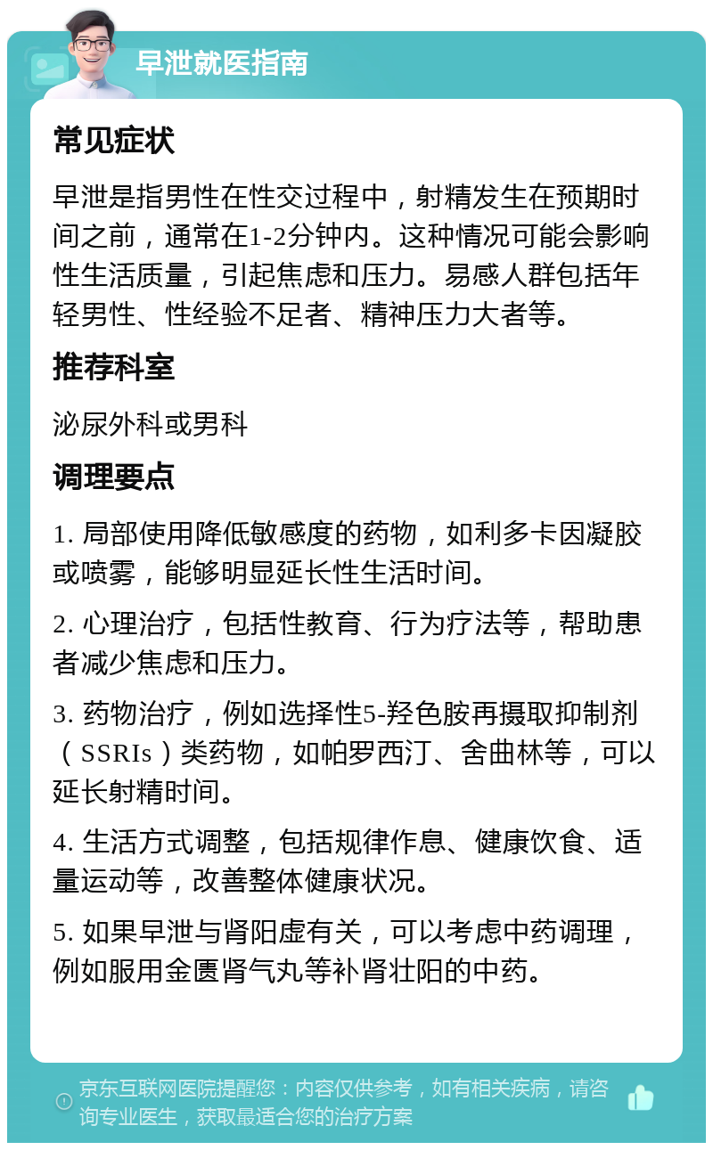 早泄就医指南 常见症状 早泄是指男性在性交过程中，射精发生在预期时间之前，通常在1-2分钟内。这种情况可能会影响性生活质量，引起焦虑和压力。易感人群包括年轻男性、性经验不足者、精神压力大者等。 推荐科室 泌尿外科或男科 调理要点 1. 局部使用降低敏感度的药物，如利多卡因凝胶或喷雾，能够明显延长性生活时间。 2. 心理治疗，包括性教育、行为疗法等，帮助患者减少焦虑和压力。 3. 药物治疗，例如选择性5-羟色胺再摄取抑制剂（SSRIs）类药物，如帕罗西汀、舍曲林等，可以延长射精时间。 4. 生活方式调整，包括规律作息、健康饮食、适量运动等，改善整体健康状况。 5. 如果早泄与肾阳虚有关，可以考虑中药调理，例如服用金匮肾气丸等补肾壮阳的中药。