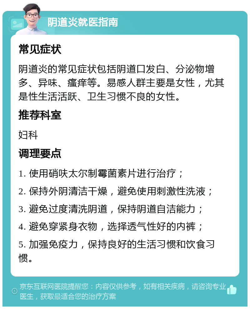 阴道炎就医指南 常见症状 阴道炎的常见症状包括阴道口发白、分泌物增多、异味、瘙痒等。易感人群主要是女性，尤其是性生活活跃、卫生习惯不良的女性。 推荐科室 妇科 调理要点 1. 使用硝呋太尔制霉菌素片进行治疗； 2. 保持外阴清洁干燥，避免使用刺激性洗液； 3. 避免过度清洗阴道，保持阴道自洁能力； 4. 避免穿紧身衣物，选择透气性好的内裤； 5. 加强免疫力，保持良好的生活习惯和饮食习惯。