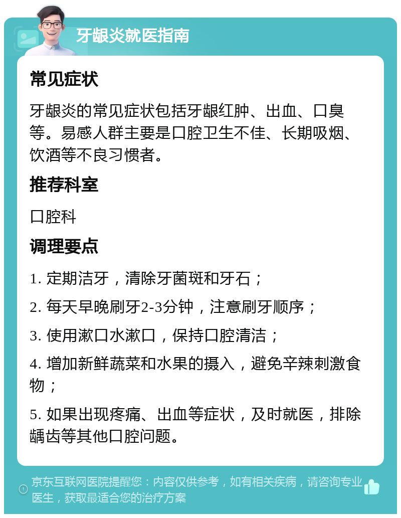 牙龈炎就医指南 常见症状 牙龈炎的常见症状包括牙龈红肿、出血、口臭等。易感人群主要是口腔卫生不佳、长期吸烟、饮酒等不良习惯者。 推荐科室 口腔科 调理要点 1. 定期洁牙，清除牙菌斑和牙石； 2. 每天早晚刷牙2-3分钟，注意刷牙顺序； 3. 使用漱口水漱口，保持口腔清洁； 4. 增加新鲜蔬菜和水果的摄入，避免辛辣刺激食物； 5. 如果出现疼痛、出血等症状，及时就医，排除龋齿等其他口腔问题。