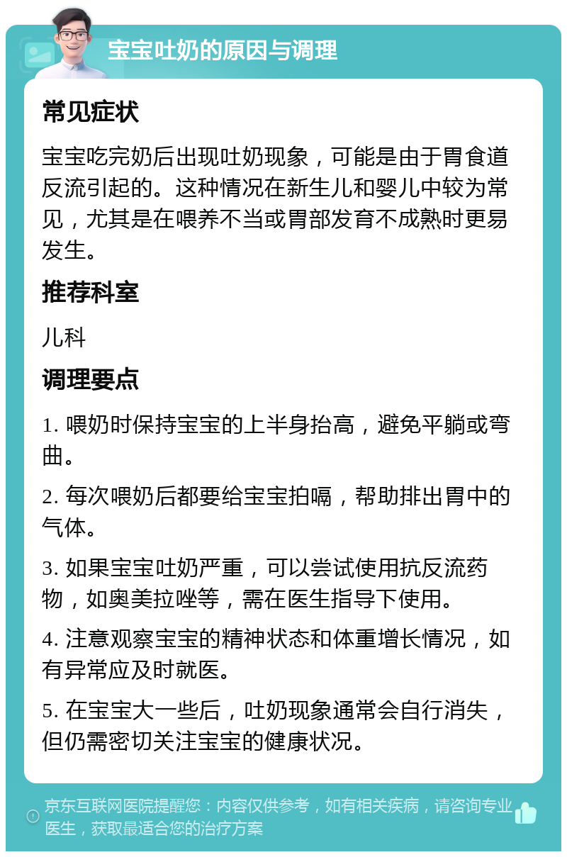 宝宝吐奶的原因与调理 常见症状 宝宝吃完奶后出现吐奶现象，可能是由于胃食道反流引起的。这种情况在新生儿和婴儿中较为常见，尤其是在喂养不当或胃部发育不成熟时更易发生。 推荐科室 儿科 调理要点 1. 喂奶时保持宝宝的上半身抬高，避免平躺或弯曲。 2. 每次喂奶后都要给宝宝拍嗝，帮助排出胃中的气体。 3. 如果宝宝吐奶严重，可以尝试使用抗反流药物，如奥美拉唑等，需在医生指导下使用。 4. 注意观察宝宝的精神状态和体重增长情况，如有异常应及时就医。 5. 在宝宝大一些后，吐奶现象通常会自行消失，但仍需密切关注宝宝的健康状况。