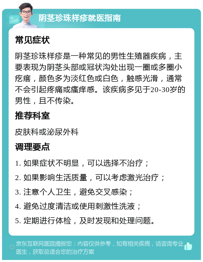 阴茎珍珠样疹就医指南 常见症状 阴茎珍珠样疹是一种常见的男性生殖器疾病，主要表现为阴茎头部或冠状沟处出现一圈或多圈小疙瘩，颜色多为淡红色或白色，触感光滑，通常不会引起疼痛或瘙痒感。该疾病多见于20-30岁的男性，且不传染。 推荐科室 皮肤科或泌尿外科 调理要点 1. 如果症状不明显，可以选择不治疗； 2. 如果影响生活质量，可以考虑激光治疗； 3. 注意个人卫生，避免交叉感染； 4. 避免过度清洁或使用刺激性洗液； 5. 定期进行体检，及时发现和处理问题。