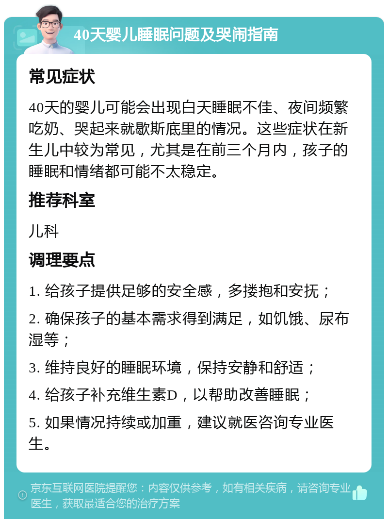 40天婴儿睡眠问题及哭闹指南 常见症状 40天的婴儿可能会出现白天睡眠不佳、夜间频繁吃奶、哭起来就歇斯底里的情况。这些症状在新生儿中较为常见，尤其是在前三个月内，孩子的睡眠和情绪都可能不太稳定。 推荐科室 儿科 调理要点 1. 给孩子提供足够的安全感，多搂抱和安抚； 2. 确保孩子的基本需求得到满足，如饥饿、尿布湿等； 3. 维持良好的睡眠环境，保持安静和舒适； 4. 给孩子补充维生素D，以帮助改善睡眠； 5. 如果情况持续或加重，建议就医咨询专业医生。