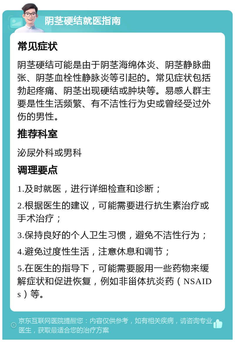 阴茎硬结就医指南 常见症状 阴茎硬结可能是由于阴茎海绵体炎、阴茎静脉曲张、阴茎血栓性静脉炎等引起的。常见症状包括勃起疼痛、阴茎出现硬结或肿块等。易感人群主要是性生活频繁、有不洁性行为史或曾经受过外伤的男性。 推荐科室 泌尿外科或男科 调理要点 1.及时就医，进行详细检查和诊断； 2.根据医生的建议，可能需要进行抗生素治疗或手术治疗； 3.保持良好的个人卫生习惯，避免不洁性行为； 4.避免过度性生活，注意休息和调节； 5.在医生的指导下，可能需要服用一些药物来缓解症状和促进恢复，例如非甾体抗炎药（NSAIDs）等。