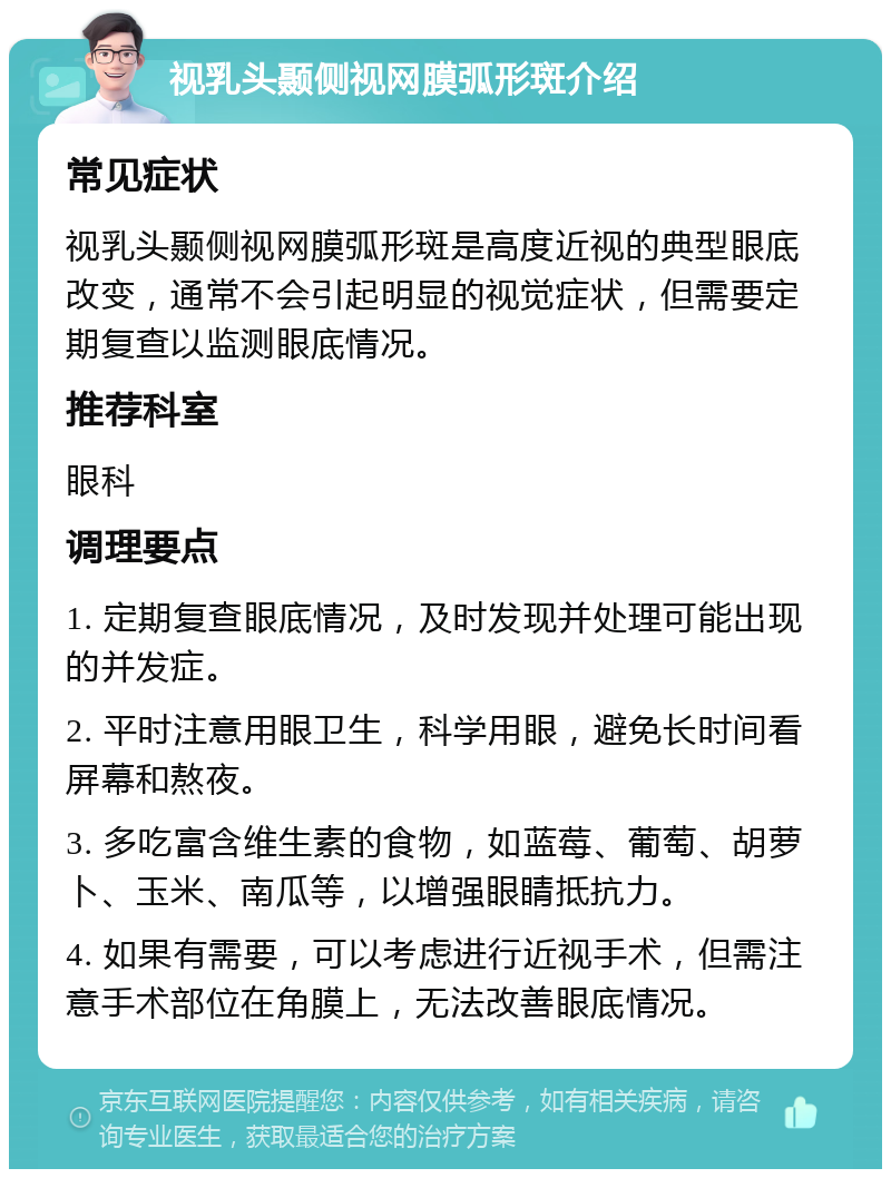 视乳头颞侧视网膜弧形斑介绍 常见症状 视乳头颞侧视网膜弧形斑是高度近视的典型眼底改变，通常不会引起明显的视觉症状，但需要定期复查以监测眼底情况。 推荐科室 眼科 调理要点 1. 定期复查眼底情况，及时发现并处理可能出现的并发症。 2. 平时注意用眼卫生，科学用眼，避免长时间看屏幕和熬夜。 3. 多吃富含维生素的食物，如蓝莓、葡萄、胡萝卜、玉米、南瓜等，以增强眼睛抵抗力。 4. 如果有需要，可以考虑进行近视手术，但需注意手术部位在角膜上，无法改善眼底情况。