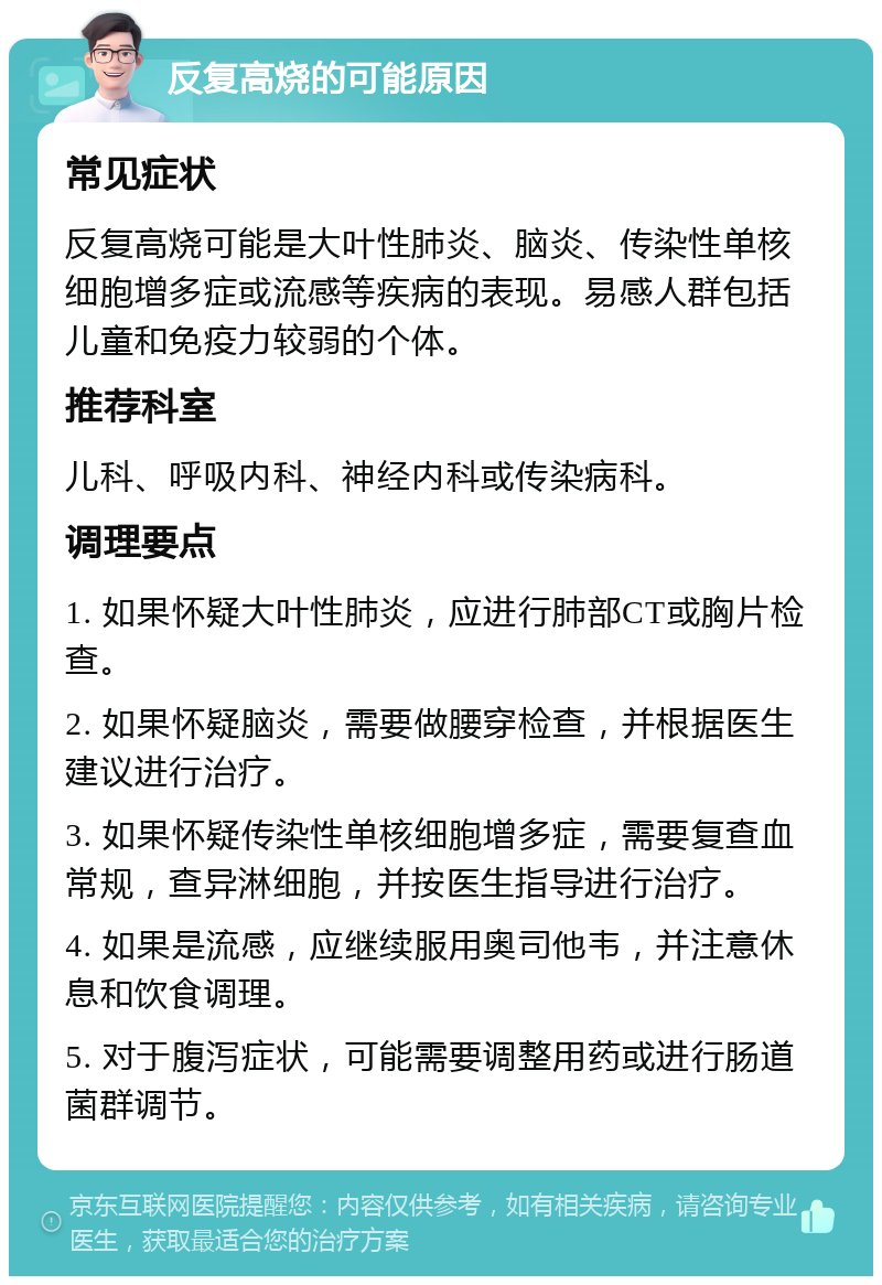 反复高烧的可能原因 常见症状 反复高烧可能是大叶性肺炎、脑炎、传染性单核细胞增多症或流感等疾病的表现。易感人群包括儿童和免疫力较弱的个体。 推荐科室 儿科、呼吸内科、神经内科或传染病科。 调理要点 1. 如果怀疑大叶性肺炎，应进行肺部CT或胸片检查。 2. 如果怀疑脑炎，需要做腰穿检查，并根据医生建议进行治疗。 3. 如果怀疑传染性单核细胞增多症，需要复查血常规，查异淋细胞，并按医生指导进行治疗。 4. 如果是流感，应继续服用奥司他韦，并注意休息和饮食调理。 5. 对于腹泻症状，可能需要调整用药或进行肠道菌群调节。