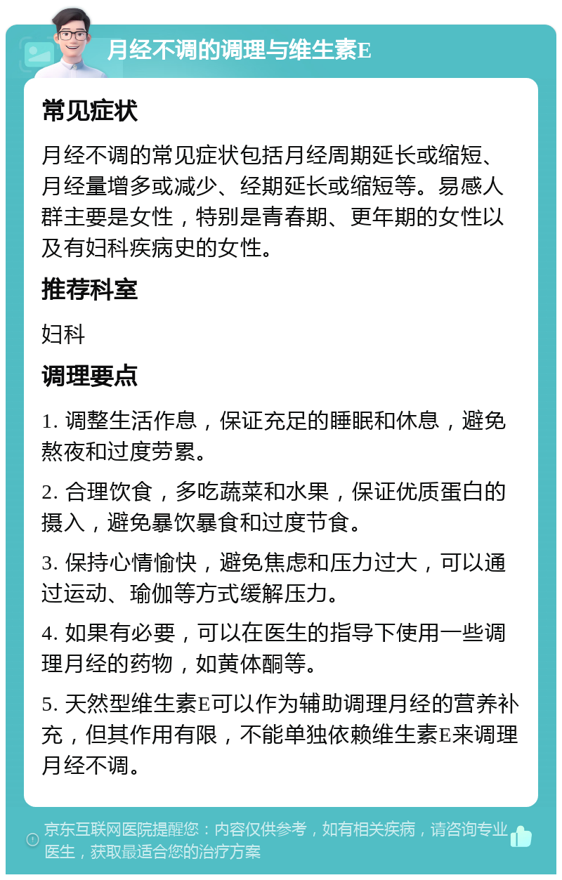 月经不调的调理与维生素E 常见症状 月经不调的常见症状包括月经周期延长或缩短、月经量增多或减少、经期延长或缩短等。易感人群主要是女性，特别是青春期、更年期的女性以及有妇科疾病史的女性。 推荐科室 妇科 调理要点 1. 调整生活作息，保证充足的睡眠和休息，避免熬夜和过度劳累。 2. 合理饮食，多吃蔬菜和水果，保证优质蛋白的摄入，避免暴饮暴食和过度节食。 3. 保持心情愉快，避免焦虑和压力过大，可以通过运动、瑜伽等方式缓解压力。 4. 如果有必要，可以在医生的指导下使用一些调理月经的药物，如黄体酮等。 5. 天然型维生素E可以作为辅助调理月经的营养补充，但其作用有限，不能单独依赖维生素E来调理月经不调。