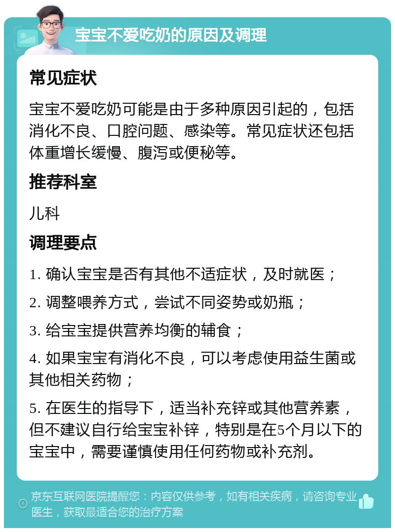 宝宝不爱吃奶的原因及调理 常见症状 宝宝不爱吃奶可能是由于多种原因引起的，包括消化不良、口腔问题、感染等。常见症状还包括体重增长缓慢、腹泻或便秘等。 推荐科室 儿科 调理要点 1. 确认宝宝是否有其他不适症状，及时就医； 2. 调整喂养方式，尝试不同姿势或奶瓶； 3. 给宝宝提供营养均衡的辅食； 4. 如果宝宝有消化不良，可以考虑使用益生菌或其他相关药物； 5. 在医生的指导下，适当补充锌或其他营养素，但不建议自行给宝宝补锌，特别是在5个月以下的宝宝中，需要谨慎使用任何药物或补充剂。