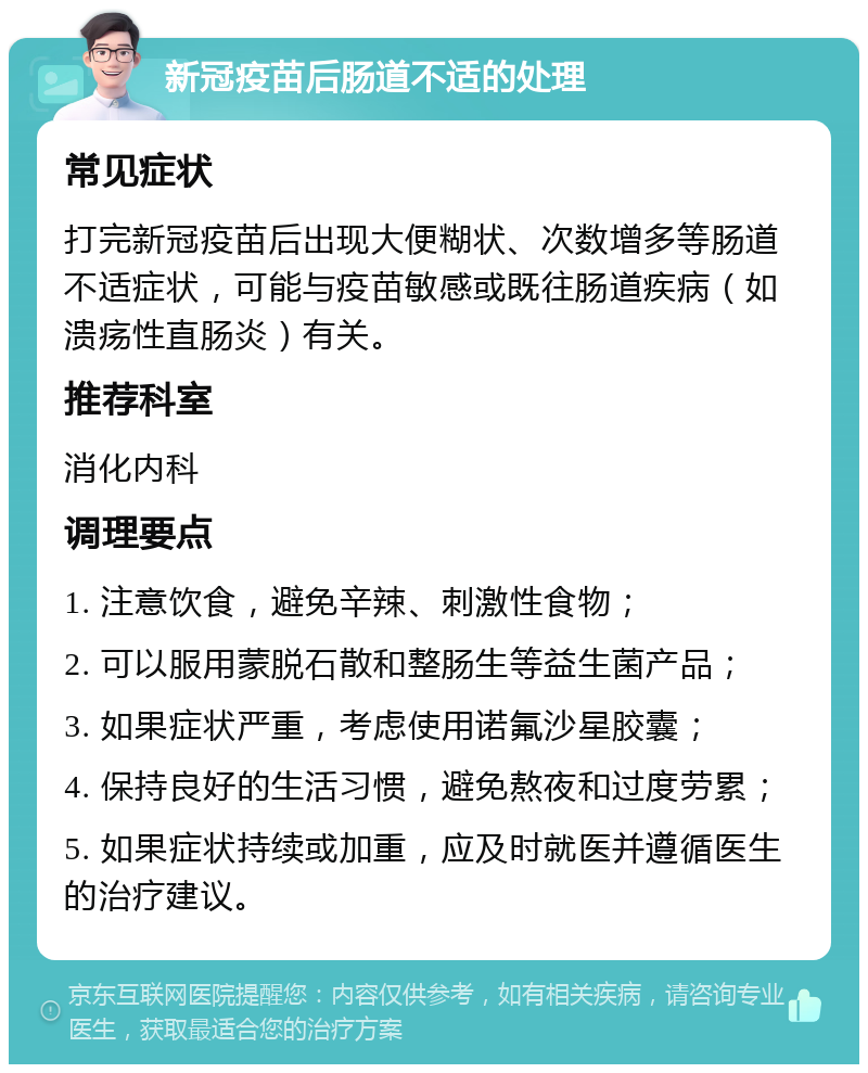 新冠疫苗后肠道不适的处理 常见症状 打完新冠疫苗后出现大便糊状、次数增多等肠道不适症状，可能与疫苗敏感或既往肠道疾病（如溃疡性直肠炎）有关。 推荐科室 消化内科 调理要点 1. 注意饮食，避免辛辣、刺激性食物； 2. 可以服用蒙脱石散和整肠生等益生菌产品； 3. 如果症状严重，考虑使用诺氟沙星胶囊； 4. 保持良好的生活习惯，避免熬夜和过度劳累； 5. 如果症状持续或加重，应及时就医并遵循医生的治疗建议。