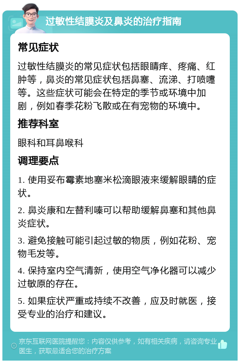 过敏性结膜炎及鼻炎的治疗指南 常见症状 过敏性结膜炎的常见症状包括眼睛痒、疼痛、红肿等，鼻炎的常见症状包括鼻塞、流涕、打喷嚏等。这些症状可能会在特定的季节或环境中加剧，例如春季花粉飞散或在有宠物的环境中。 推荐科室 眼科和耳鼻喉科 调理要点 1. 使用妥布霉素地塞米松滴眼液来缓解眼睛的症状。 2. 鼻炎康和左替利嗪可以帮助缓解鼻塞和其他鼻炎症状。 3. 避免接触可能引起过敏的物质，例如花粉、宠物毛发等。 4. 保持室内空气清新，使用空气净化器可以减少过敏原的存在。 5. 如果症状严重或持续不改善，应及时就医，接受专业的治疗和建议。